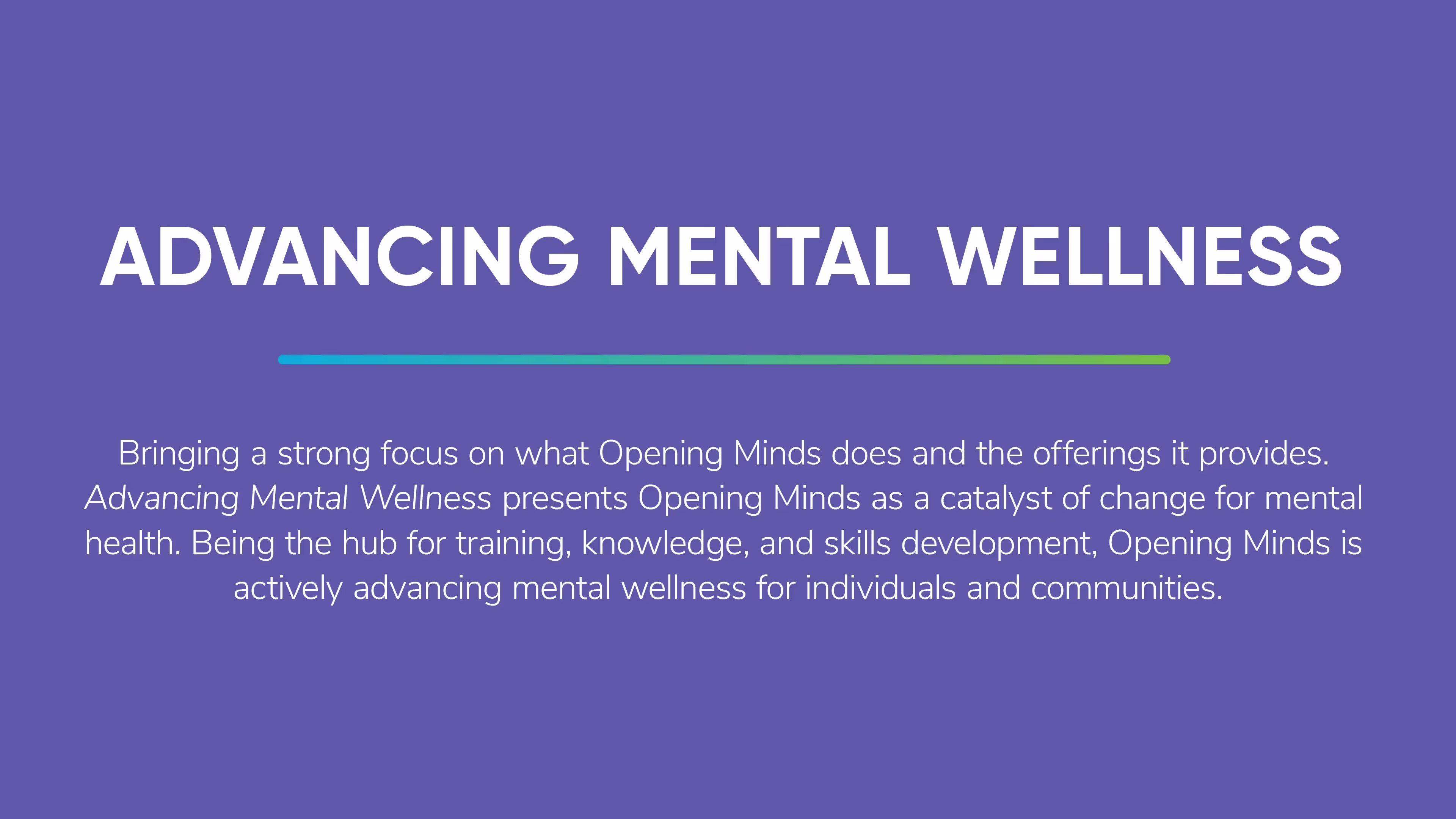 The Opening Minds tagline: Advancing Mental Wellness.  The description says, Bringing a strong focus on what Opening Minds does and the offerings it provides. Advancing Mental Wellness presents Opening Minds as a catalyst of change for mental health. Being the hub for training, knowledge, and skills development, Opening Minds is actively advancing mental wellness for individuals and communities.